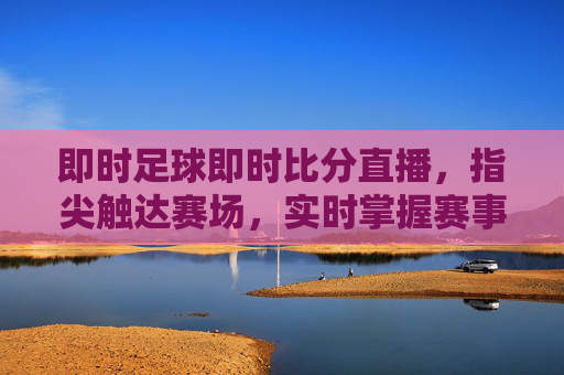 即时足球即时比分直播，指尖触达赛场，实时掌握赛事脉搏，即时足球即时比分直播，指尖触达赛场，实时掌握赛事脉搏