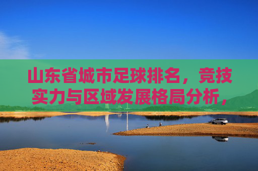 山东省城市足球排名,竞技实力与区域发展格局分析,山东省城市足球排名,竞技实力与区域发展格局分析