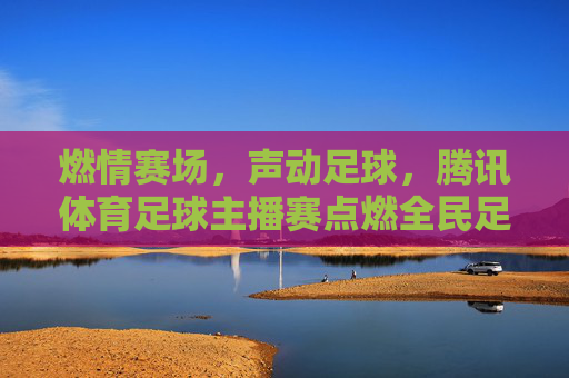 燃情赛场，声动足球，腾讯体育足球主播赛点燃全民足球热情，燃情赛场，声动足球，腾讯体育足球主播赛点燃全民足球热情