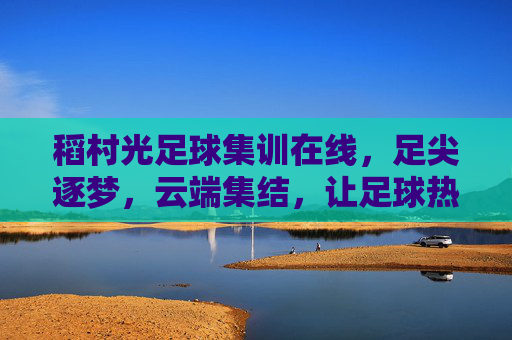 稻村光足球集训在线,足尖逐梦,云端集结,让足球热爱无远弗届,稻村光足球集训在线,足尖逐梦云端集结,让足球热爱无远弗届