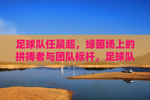 足球队任晨超,绿茵场上的拼搏者与团队标杆,足球队任晨超,绿茵场上的拼搏者与团队标杆