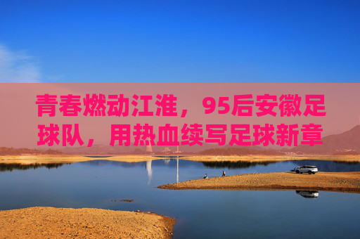 青春燃动江淮,95后安徽足球队,用热血续写足球新章