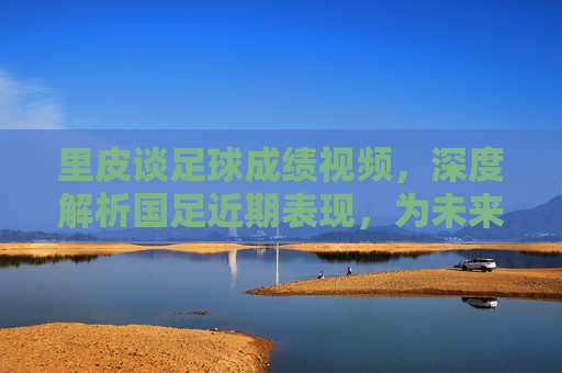 里皮谈足球成绩视频，深度解析国足近期表现，为未来发展指明方向，里皮谈国足成绩，深度解析近期表现，为未来发展指明方向