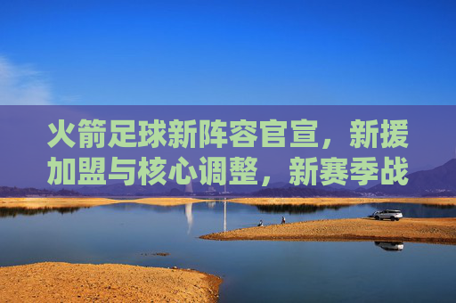 火箭足球新阵容官宣，新援加盟与核心调整，新赛季战力升级分析，火箭足球新阵容官宣，新援加盟与核心调整，新赛季战力升级分析
