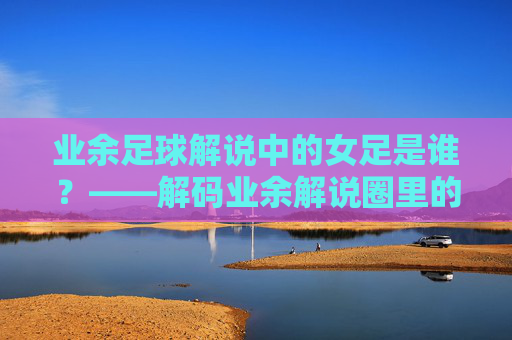 业余足球解说中的女足是谁?——解码业余解说圈里的女性力量与赛事关注,业余足球解说中的女足是谁?——解码业余解说圈里的女性力量与赛事关注