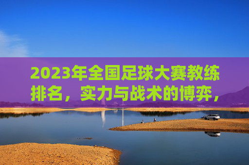 2023年全国足球大赛教练排名，实力与战术的博弈，谁在赛场上书写传奇？2023全国足球大赛教练排名，实力与战术博弈，谁在赛场书写传奇？