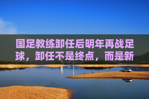 国足教练卸任后明年再战足球,卸任不是终点,而是新征途,卸任不是终点,国足教练明年再战足球,开启新征途