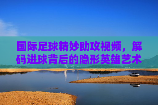 国际足球精妙助攻视频，解码进球背后的隐形英雄艺术，国际足球精妙助攻视频，解码进球背后的隐形英雄艺术