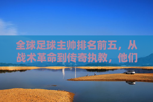 全球足球主帅排名前五，从战术革命到传奇执教，他们如何定义现代足球，全球足球顶级主帅前五，从战术革命到传奇执教，如何定义现代足球新格局