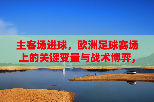 主客场进球，欧洲足球赛场上的关键变量与战术博弈，主客场进球，欧洲足球赛场上的关键变量与战术博弈