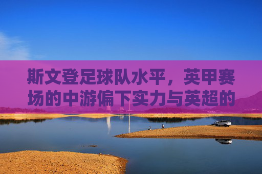 斯文登足球队水平，英甲赛场的中游偏下实力与英超的短暂冲击，斯文登足球队水平，英甲中游偏下实力与短暂冲击英超的体现