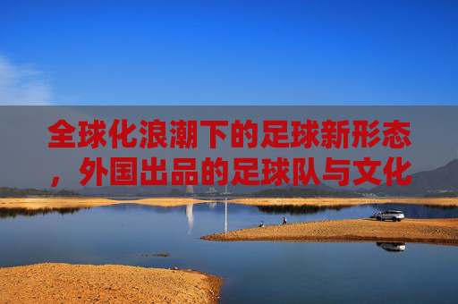 全球化浪潮下的足球新形态，外国出品的足球队与文化交融的多元魅力，全球化浪潮下的足球新形态，外国出品足球队与文化交融的多元魅力