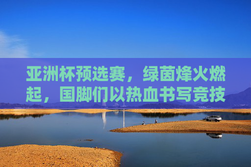 亚洲杯预选赛,绿茵烽火燃起,国脚们以热血书写竞技荣光,亚洲杯预选赛,绿茵烽火燃起 国脚热血竞技书写荣光