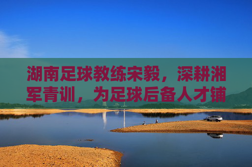 湖南足球教练宋毅,深耕湘军青训,为足球后备人才铺路,宋毅深耕湘军青训 为足球后备人才铺路