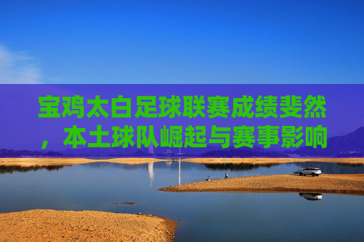 宝鸡太白足球联赛成绩斐然，本土球队崛起与赛事影响力双升，宝鸡太白足球联赛成绩斐然，本土球队崛起与赛事影响力双升