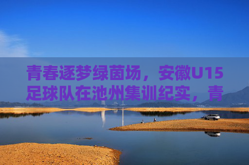 青春逐梦绿茵场，安徽U15足球队在池州集训纪实，青春逐梦绿茵场，安徽U15足球队在池州集训纪实