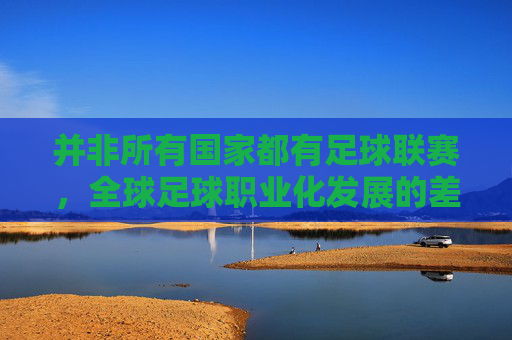 并非所有国家都有足球联赛,全球足球职业化发展的差异与思考,全球足球职业化发展的差异与思考,并非所有国家都有足球联赛