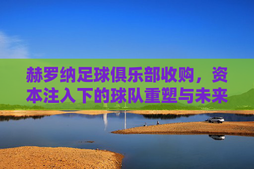 赫罗纳足球俱乐部收购,资本注入下的球队重塑与未来展望,赫罗纳足球俱乐部收购,资本注入下的球队重塑与未来展望
