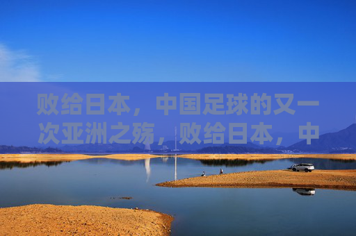败给日本,中国足球的又一次亚洲之殇,败给日本,中国足球的又一次亚洲之殇