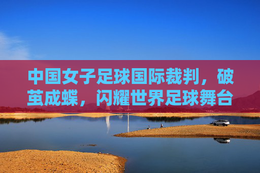 中国女子足球国际裁判，破茧成蝶，闪耀世界足球舞台，中国女子足球国际裁判破茧成蝶，闪耀世界足球舞台