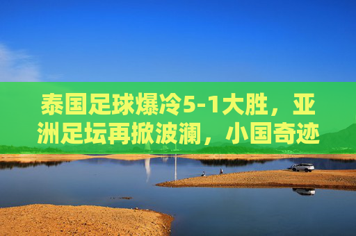 泰国足球爆冷5-1大胜，亚洲足坛再掀波澜，小国奇迹与战术智慧的双重奏，泰国足球爆冷5-1大胜，亚洲足坛再掀波澜，小国奇迹与战术智慧的双重奏