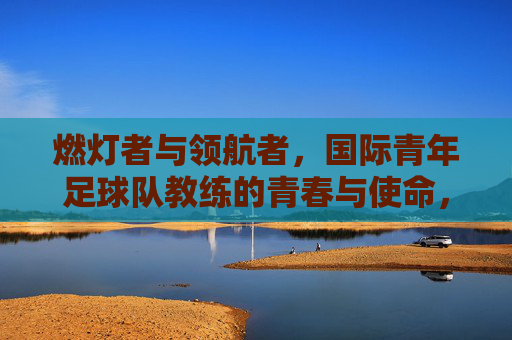 燃灯者与领航者,国际青年足球队教练的青春与使命,燃灯者与领航者,国际青年足球队教练的青春与使命