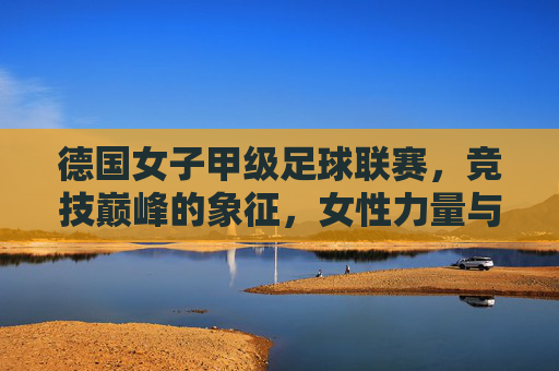 德国女子甲级足球联赛，竞技巅峰的象征，女性力量与足球艺术的完美融合，德国女子甲级足球联赛，竞技巅峰的象征，女性力量与足球艺术的完美融合