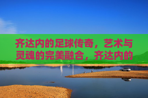 齐达内的足球传奇,艺术与灵魂的完美融合,齐达内的足球传奇,艺术与灵魂的完美融合