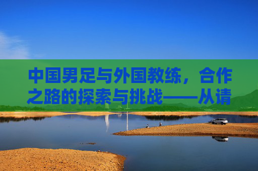 中国男足与外国教练，合作之路的探索与挑战——从请进来到融进去的艰难跋涉，中国男足与外国教练，合作之路的探索与挑战——从请进来到融进去的艰难跋涉