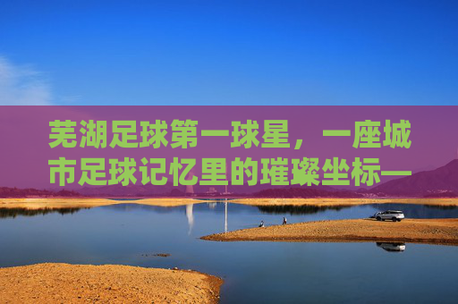 芜湖足球第一球星，一座城市足球记忆里的璀璨坐标——记芜湖队传奇射手李伟的黄金岁月与城市荣光，芜湖足球第一球星，一座城市足球记忆里的璀璨坐标——记芜湖队传奇射手李伟的黄金岁月与城市荣光