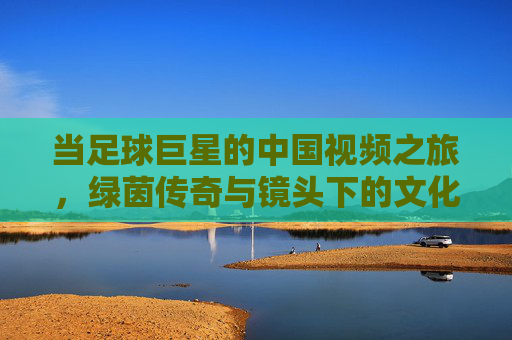 当足球巨星的中国视频之旅，绿茵传奇与镜头下的文化交融，足球巨星的中国视频之旅，绿茵传奇与镜头下的文化交融