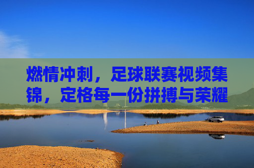燃情冲刺，足球联赛视频集锦，定格每一份拼搏与荣耀，燃情冲刺，足球联赛视频集锦，定格每一份拼搏与荣耀
