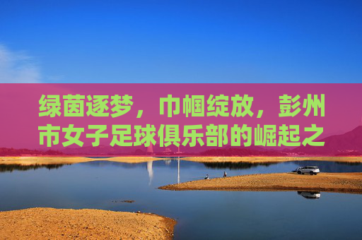 绿茵逐梦，巾帼绽放，彭州市女子足球俱乐部的崛起之路，绿茵逐梦，巾帼绽放，彭州市女子足球俱乐部的崛起之路