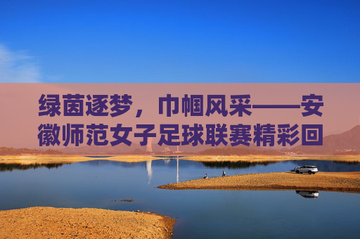 绿茵逐梦，巾帼风采——安徽师范女子足球联赛精彩回顾与展望，绿茵逐梦，巾帼风采——安徽师范女子足球联赛精彩回顾与展望