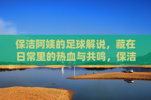 保洁阿姨的足球解说,藏在日常里的热血与共鸣,保洁阿姨的足球解说,藏在日常里的热血与共鸣
