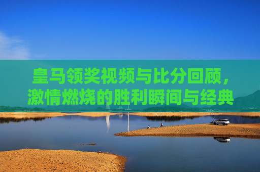皇马领奖视频与比分回顾,激情燃烧的胜利瞬间与经典战果,皇马领奖视频与比分回顾,激情燃烧的胜利瞬间与经典战果