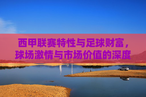 西甲联赛特性与足球财富，球场激情与市场价值的深度解析，西甲联赛特性与足球财富，球场激情与市场价值的深度解析