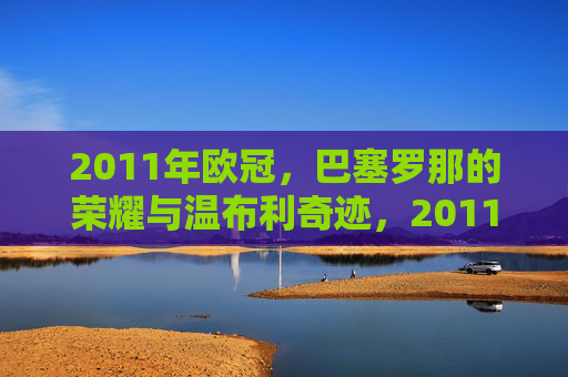 2011年欧冠，巴塞罗那的荣耀与温布利奇迹，2011年欧冠，巴塞罗那的荣耀与温布利奇迹