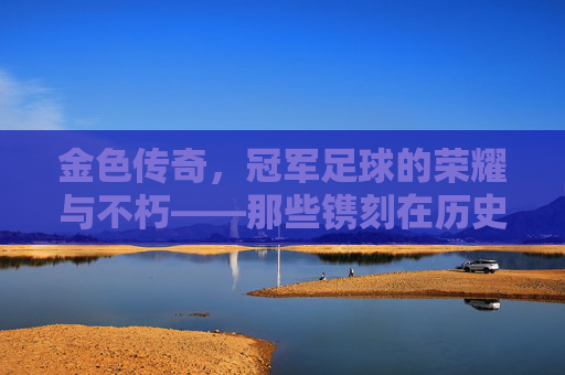 金色传奇，冠军足球的荣耀与不朽——那些镌刻在历史中的金色阵容，金色传奇，冠军足球的荣耀与不朽——那些镌刻在历史中的金色阵容
