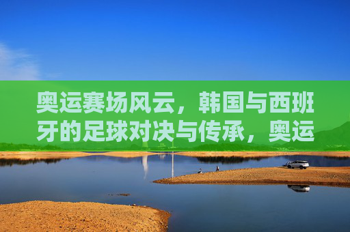 奥运赛场风云,韩国与西班牙的足球对决与传承,奥运赛场风云,韩国与西班牙的足球对决与传承