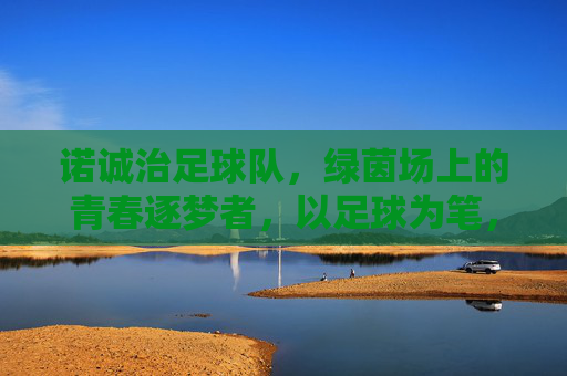 诺诚治足球队，绿茵场上的青春逐梦者，以足球为笔，书写热血篇章