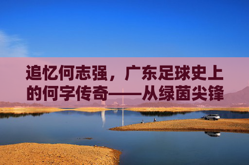 追忆何志强,广东足球史上的何字传奇——从绿茵尖锋到教练席的传承,追忆何志强,广东足球史上的何字传奇——从绿茵尖锋到教练席的传承