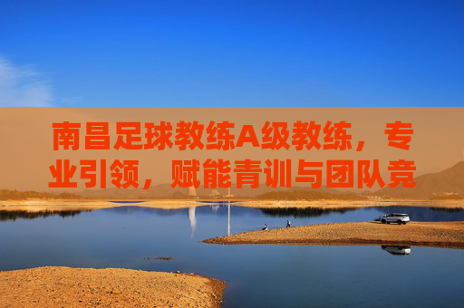 南昌足球教练A级教练，专业引领，赋能青训与团队竞技的领航者，南昌足球教练A级教练，专业引领青训与团队竞技的领航者