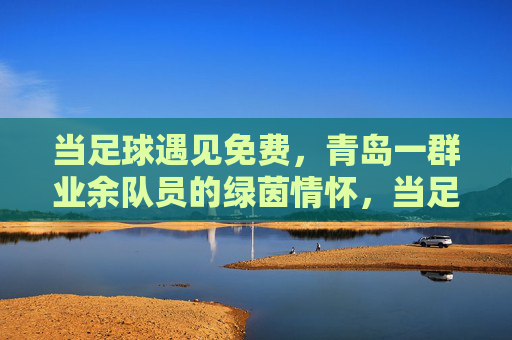 当足球遇见免费,青岛一群业余队员的绿茵情怀,当足球遇见免费,青岛一群业余队员的绿茵情怀
