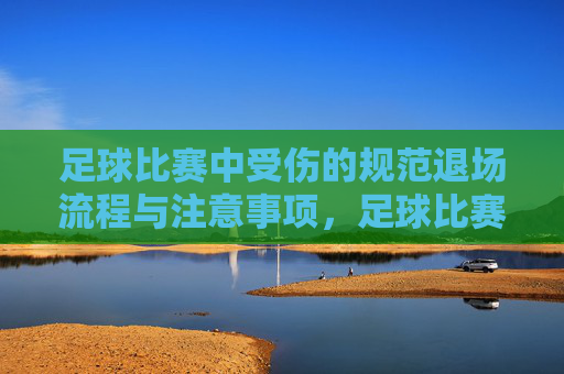 足球比赛中受伤的规范退场流程与注意事项，足球比赛中受伤的规范退场流程与注意事项
