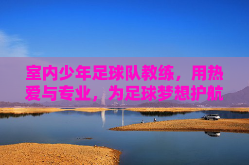 室内少年足球队教练，用热爱与专业，为足球梦想护航，室内少年足球队教练，以热爱为光，以专业为翼，为足球梦想保驾护航