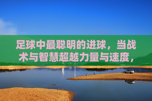 足球中最聪明的进球,当战术与智慧超越力量与速度,足球中最聪明的进球,当战术与智慧超越力量与速度