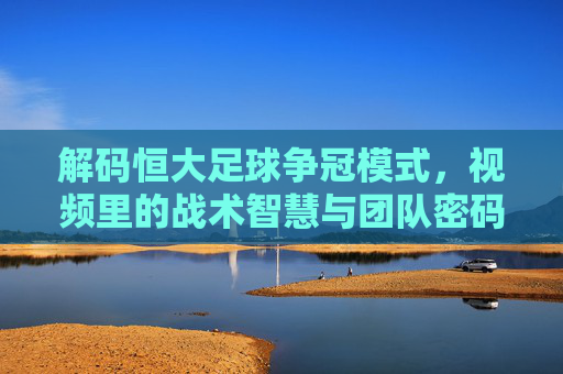 解码恒大足球争冠模式,视频里的战术智慧与团队密码,解码恒大足球争冠模式,视频里的战术智慧与团队密码