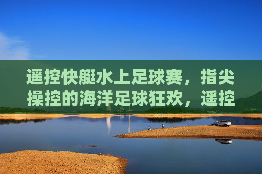 遥控快艇水上足球赛,指尖操控的海洋足球狂欢,遥控快艇水上足球赛,指尖操控的海洋足球狂欢