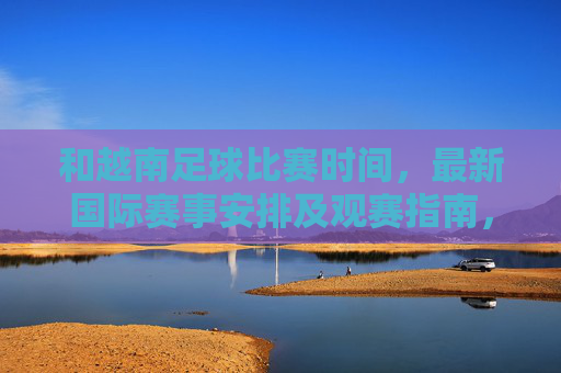 和越南足球比赛时间，最新国际赛事安排及观赛指南，越南足球比赛时间、最新国际赛事安排及观赛指南